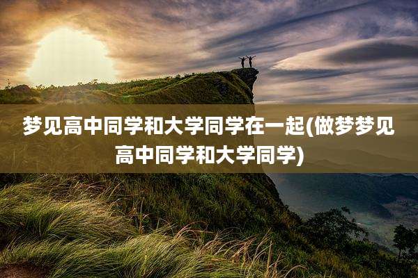 梦见高中同学和大学同学在一起(做梦梦见高中同学和大学同学)