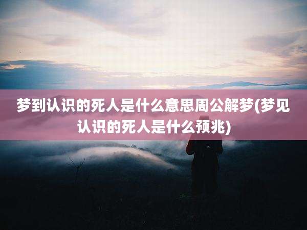 梦到认识的死人是什么意思周公解梦(梦见认识的死人是什么预兆)