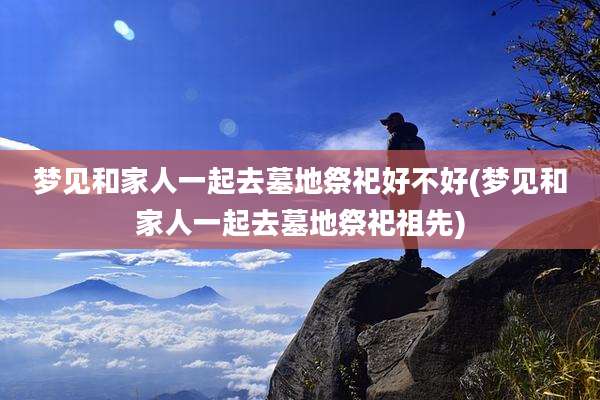 梦见和家人一起去墓地祭祀好不好(梦见和家人一起去墓地祭祀祖先)