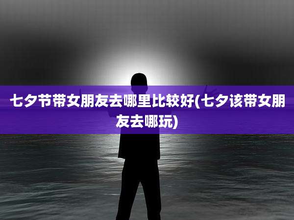 七夕节带女朋友去哪里比较好(七夕该带女朋友去哪玩)