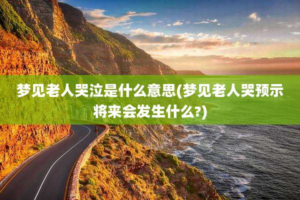 梦见老人哭泣是什么意思(梦见老人哭预示将来会发生什么?)