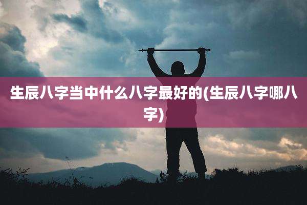生辰八字当中什么八字最好的(生辰八字哪八字)