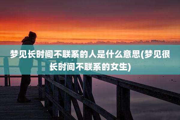 梦见长时间不联系的人是什么意思(梦见很长时间不联系的女生)