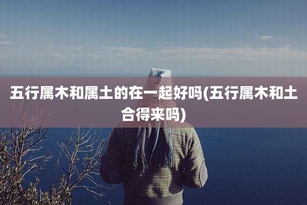 五行属木和属土的在一起好吗(五行属木和土合得来吗)