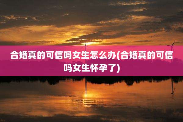 合婚真的可信吗女生怎么办(合婚真的可信吗女生怀孕了)