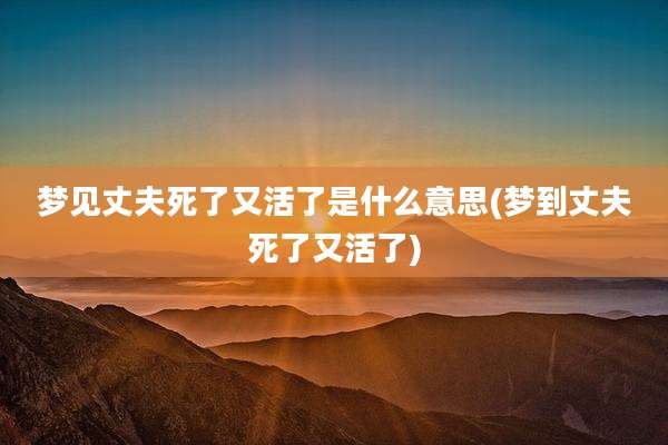 梦见丈夫死了又活了是什么意思(梦到丈夫死了又活了)
