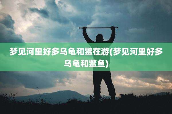 梦见河里好多乌龟和鳖在游(梦见河里好多乌龟和鳖鱼)