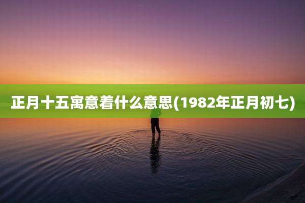 正月十五寓意着什么意思(1982年正月初七)