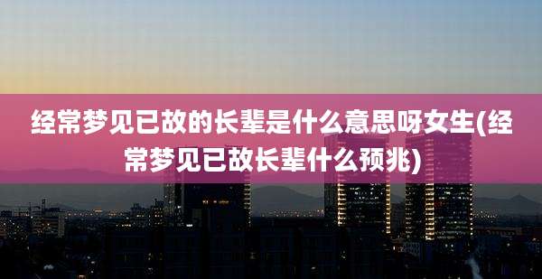 经常梦见已故的长辈是什么意思呀女生(经常梦见已故长辈什么预兆)