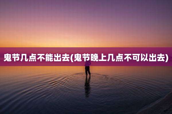 鬼节几点不能出去(鬼节晚上几点不可以出去)