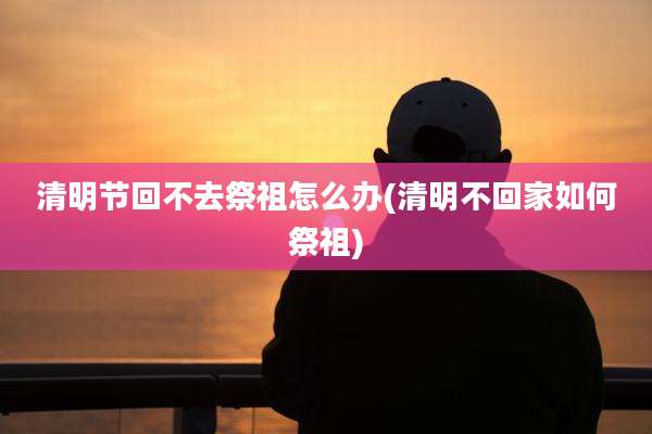 清明节回不去祭祖怎么办(清明不回家如何祭祖)