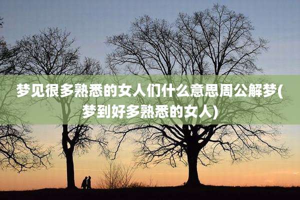 梦见很多熟悉的女人们什么意思周公解梦(梦到好多熟悉的女人)
