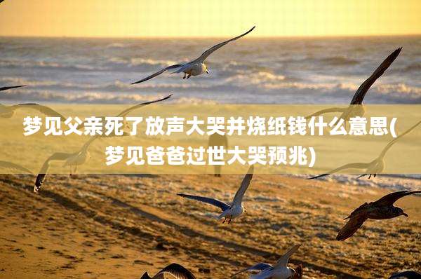 梦见父亲死了放声大哭并烧纸钱什么意思(梦见爸爸过世大哭预兆)