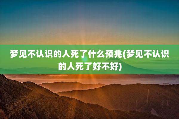 梦见不认识的人死了什么预兆(梦见不认识的人死了好不好)