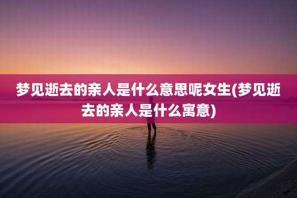 梦见逝去的亲人是什么意思呢女生(梦见逝去的亲人是什么寓意)