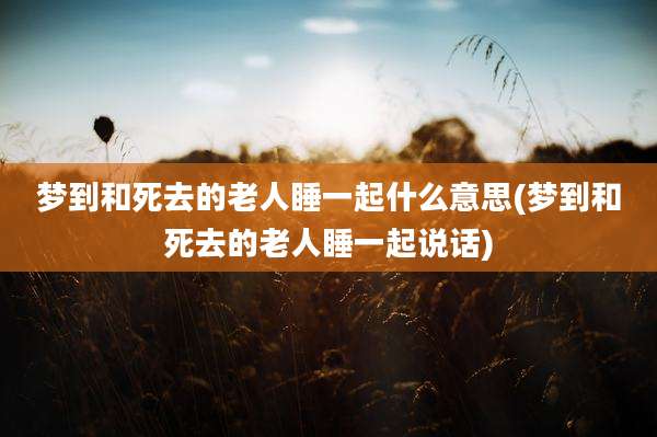 梦到和死去的老人睡一起什么意思(梦到和死去的老人睡一起说话)