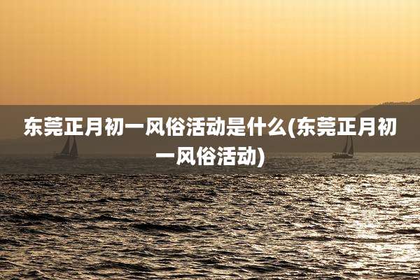 东莞正月初一风俗活动是什么(东莞正月初一风俗活动)