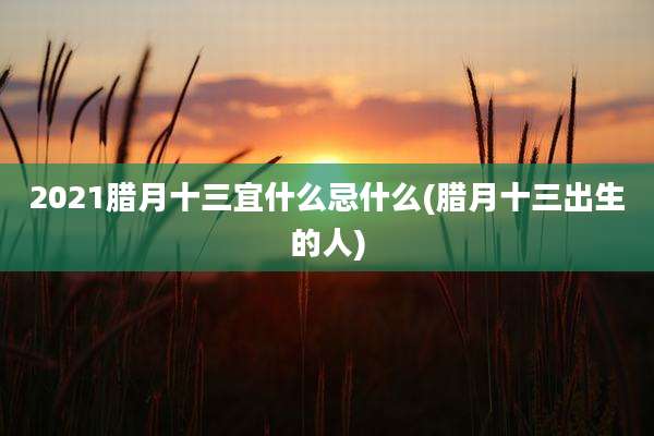 2021腊月十三宜什么忌什么(腊月十三出生的人)