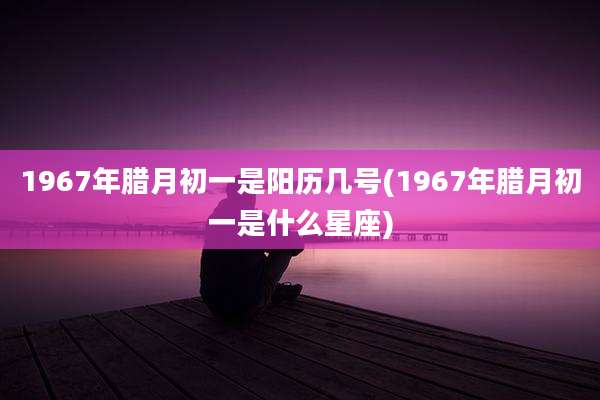 1967年腊月初一是阳历几号(1967年腊月初一是什么星座)