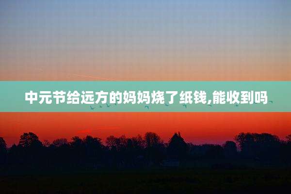 中元节给远方的妈妈烧了纸钱,能收到吗