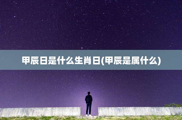 甲辰日是什么生肖日(甲辰是属什么)