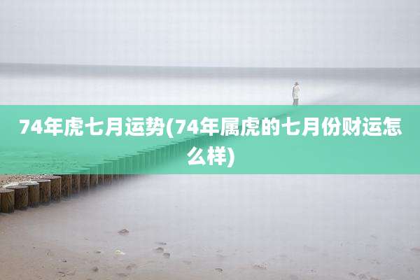 74年虎七月运势(74年属虎的七月份财运怎么样)