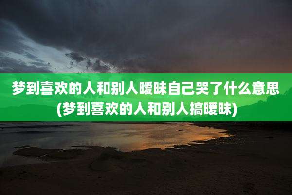 梦到喜欢的人和别人暧昧自己哭了什么意思(梦到喜欢的人和别人搞暧昧)
