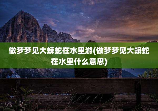 做梦梦见大蟒蛇在水里游(做梦梦见大蟒蛇在水里什么意思)