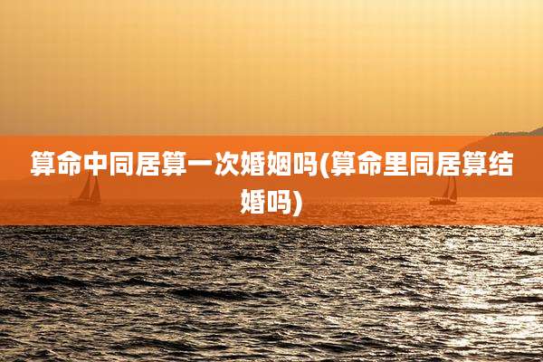 算命中同居算一次婚姻吗(算命里同居算结婚吗)