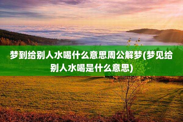 梦到给别人水喝什么意思周公解梦(梦见给别人水喝是什么意思)