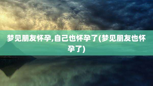 梦见朋友怀孕,自己也怀孕了(梦见朋友也怀孕了)