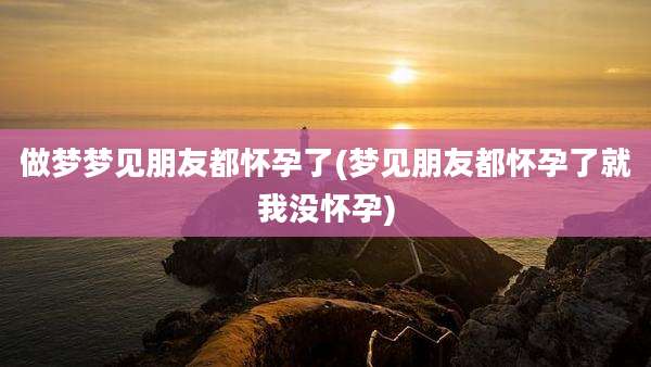 做梦梦见朋友都怀孕了(梦见朋友都怀孕了就我没怀孕)