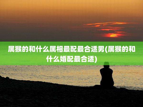 属猴的和什么属相最配最合适男(属猴的和什么婚配最合适)