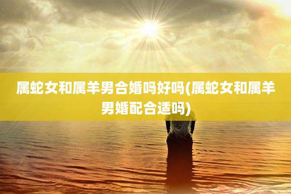 属蛇女和属羊男合婚吗好吗(属蛇女和属羊男婚配合适吗)