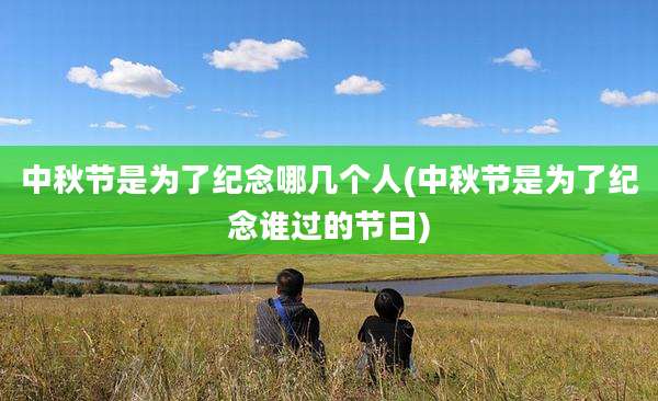 中秋节是为了纪念哪几个人(中秋节是为了纪念谁过的节日)