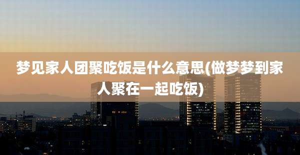 梦见家人团聚吃饭是什么意思(做梦梦到家人聚在一起吃饭)