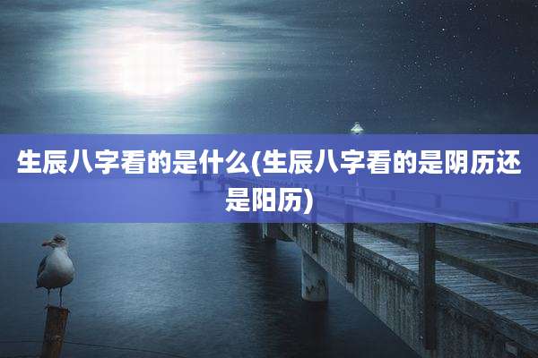 生辰八字看的是什么(生辰八字看的是阴历还是阳历)