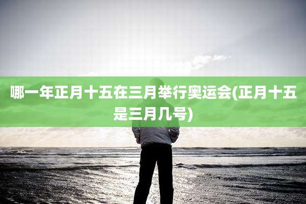 哪一年正月十五在三月举行奥运会(正月十五是三月几号)