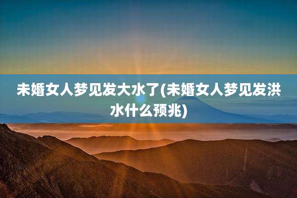 未婚女人梦见发大水了(未婚女人梦见发洪水什么预兆)