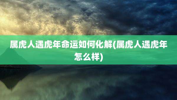 属虎人遇虎年命运如何化解(属虎人遇虎年怎么样)