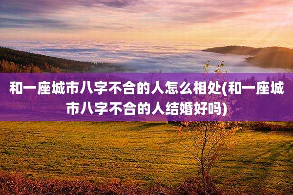 和一座城市八字不合的人怎么相处(和一座城市八字不合的人结婚好吗)