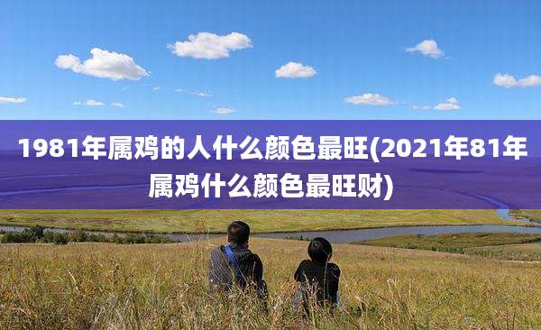 1981年属鸡的人什么颜色最旺(2021年81年属鸡什么颜色最旺财)