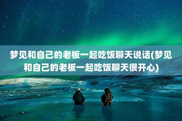 梦见和自己的老板一起吃饭聊天说话(梦见和自己的老板一起吃饭聊天很开心)