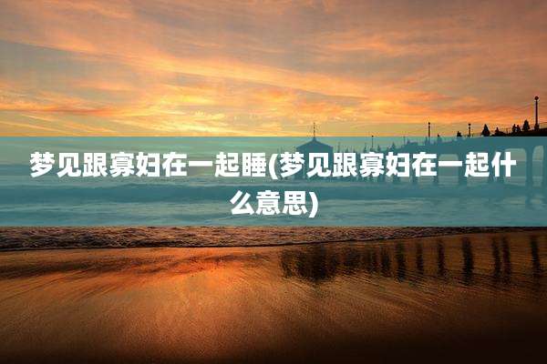 梦见跟寡妇在一起睡(梦见跟寡妇在一起什么意思)