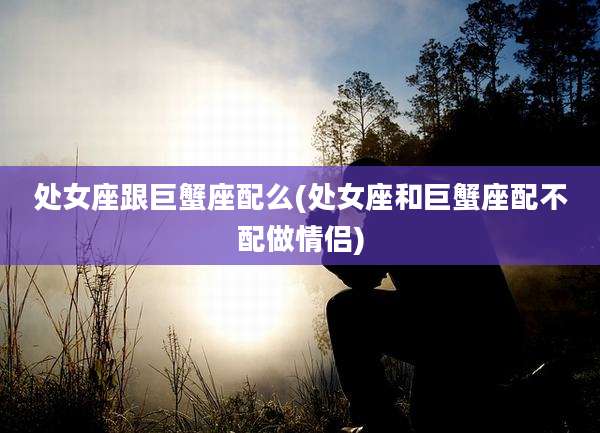 处女座跟巨蟹座配么(处女座和巨蟹座配不配做情侣)