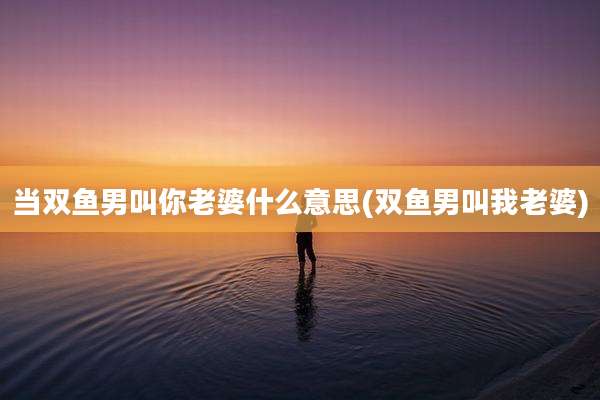 当双鱼男叫你老婆什么意思(双鱼男叫我老婆)
