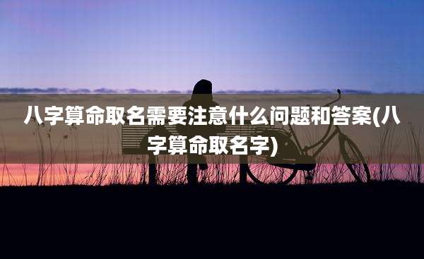 八字算命取名需要注意什么问题和答案(八字算命取名字)