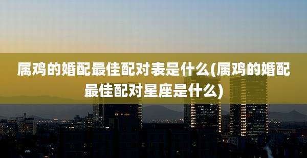 属鸡的婚配最佳配对表是什么(属鸡的婚配最佳配对星座是什么)