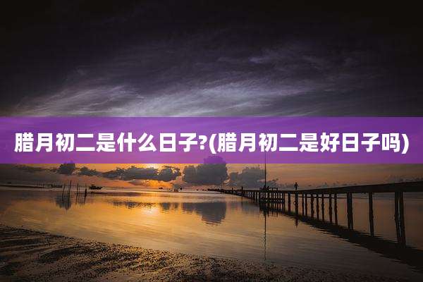 腊月初二是什么日子?(腊月初二是好日子吗)