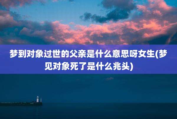 梦到对象过世的父亲是什么意思呀女生(梦见对象死了是什么兆头)